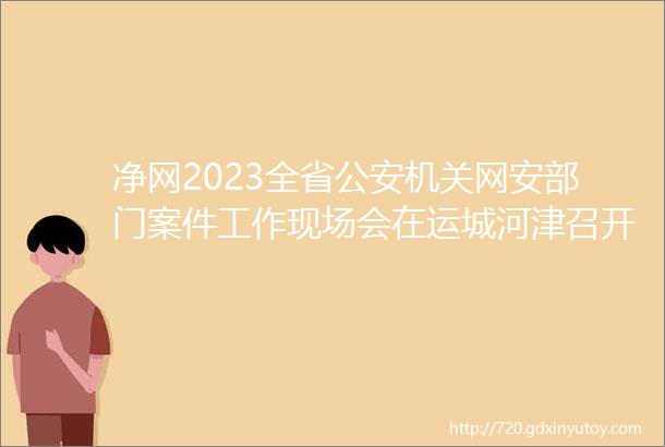 净网2023全省公安机关网安部门案件工作现场会在运城河津召开